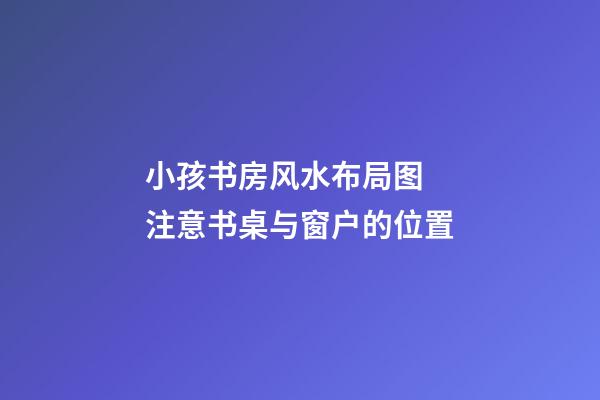 小孩书房风水布局图  注意书桌与窗户的位置